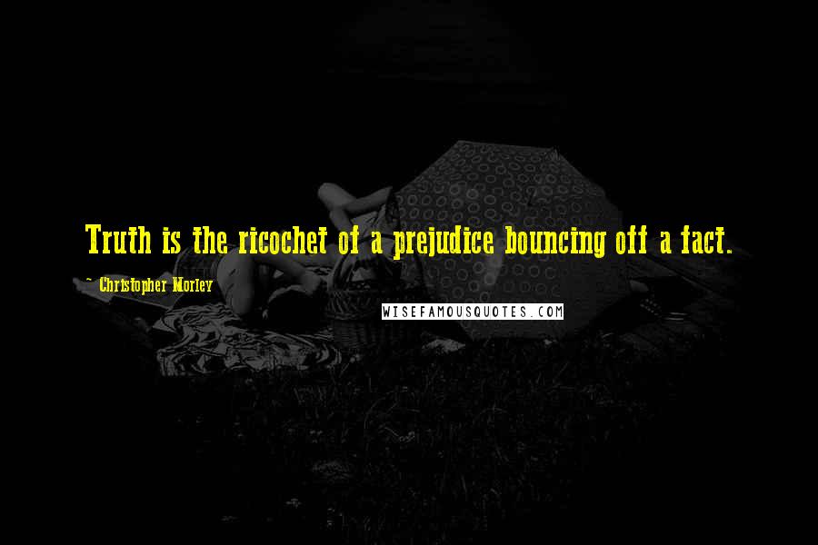 Christopher Morley Quotes: Truth is the ricochet of a prejudice bouncing off a fact.