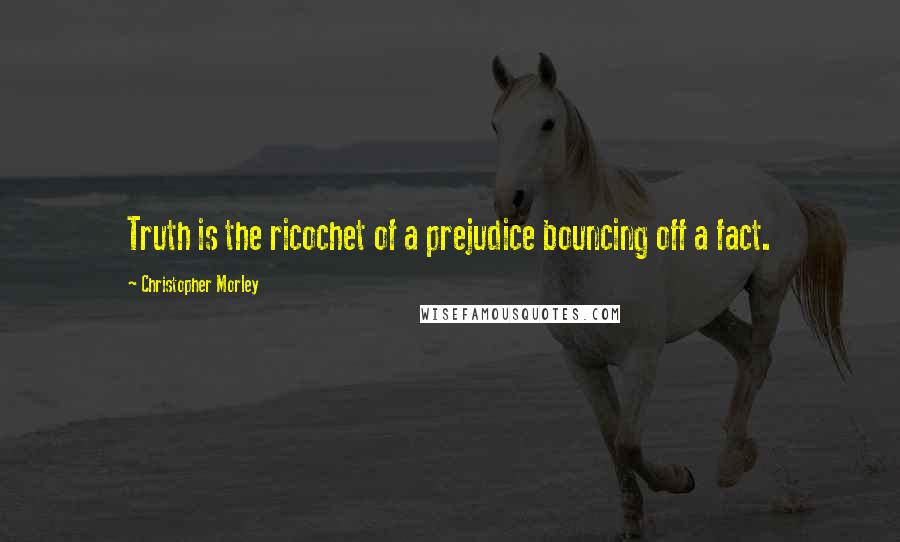 Christopher Morley Quotes: Truth is the ricochet of a prejudice bouncing off a fact.