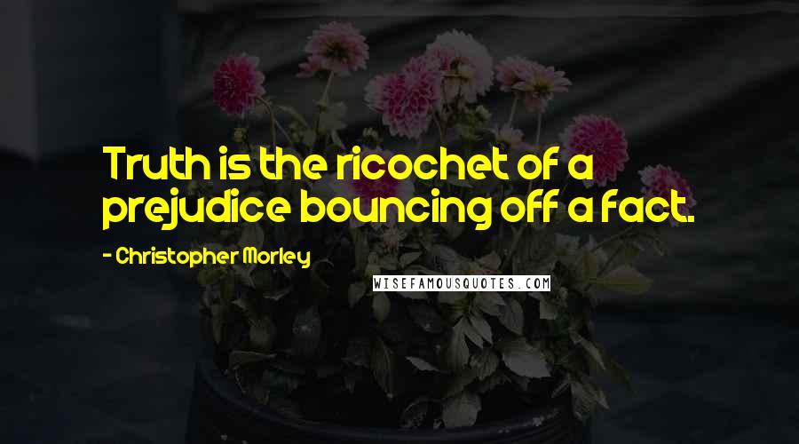 Christopher Morley Quotes: Truth is the ricochet of a prejudice bouncing off a fact.