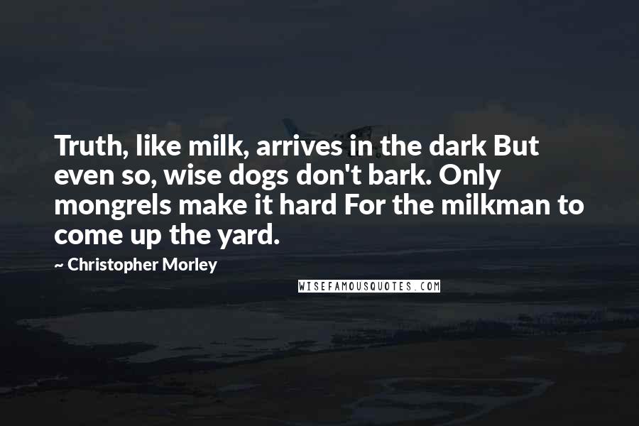 Christopher Morley Quotes: Truth, like milk, arrives in the dark But even so, wise dogs don't bark. Only mongrels make it hard For the milkman to come up the yard.