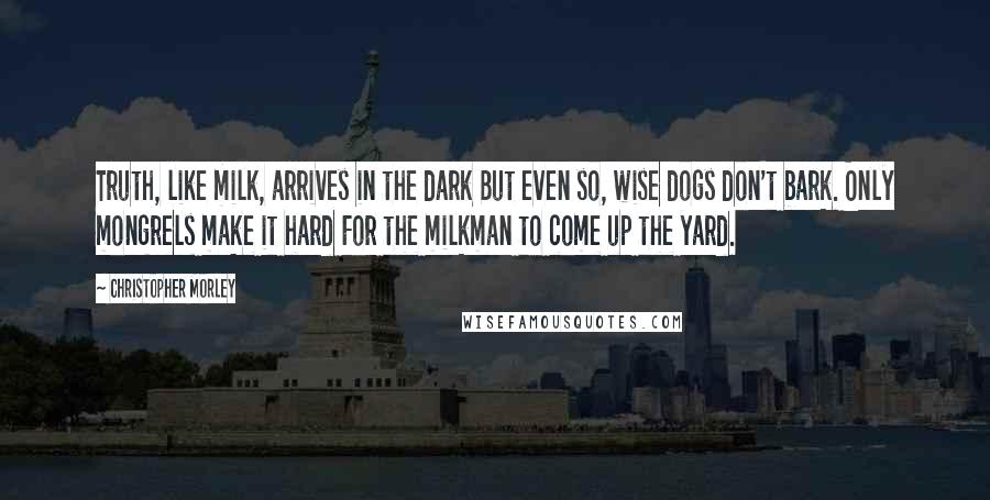 Christopher Morley Quotes: Truth, like milk, arrives in the dark But even so, wise dogs don't bark. Only mongrels make it hard For the milkman to come up the yard.