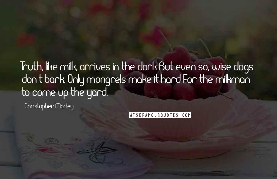 Christopher Morley Quotes: Truth, like milk, arrives in the dark But even so, wise dogs don't bark. Only mongrels make it hard For the milkman to come up the yard.