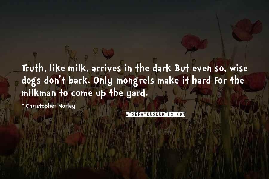 Christopher Morley Quotes: Truth, like milk, arrives in the dark But even so, wise dogs don't bark. Only mongrels make it hard For the milkman to come up the yard.