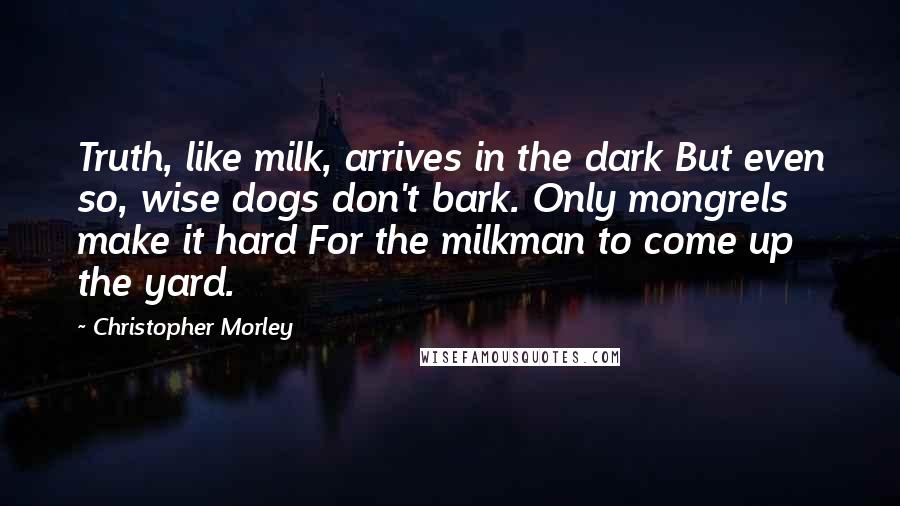 Christopher Morley Quotes: Truth, like milk, arrives in the dark But even so, wise dogs don't bark. Only mongrels make it hard For the milkman to come up the yard.