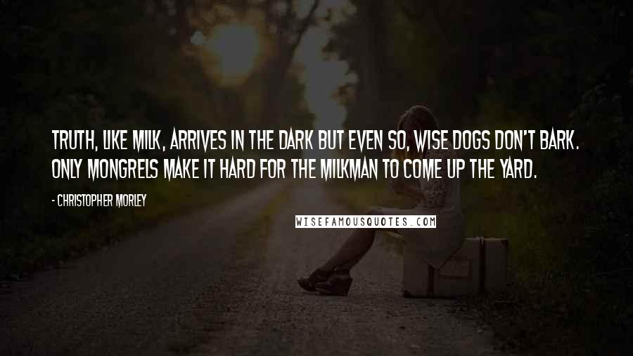 Christopher Morley Quotes: Truth, like milk, arrives in the dark But even so, wise dogs don't bark. Only mongrels make it hard For the milkman to come up the yard.