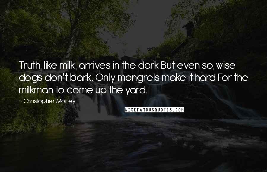 Christopher Morley Quotes: Truth, like milk, arrives in the dark But even so, wise dogs don't bark. Only mongrels make it hard For the milkman to come up the yard.