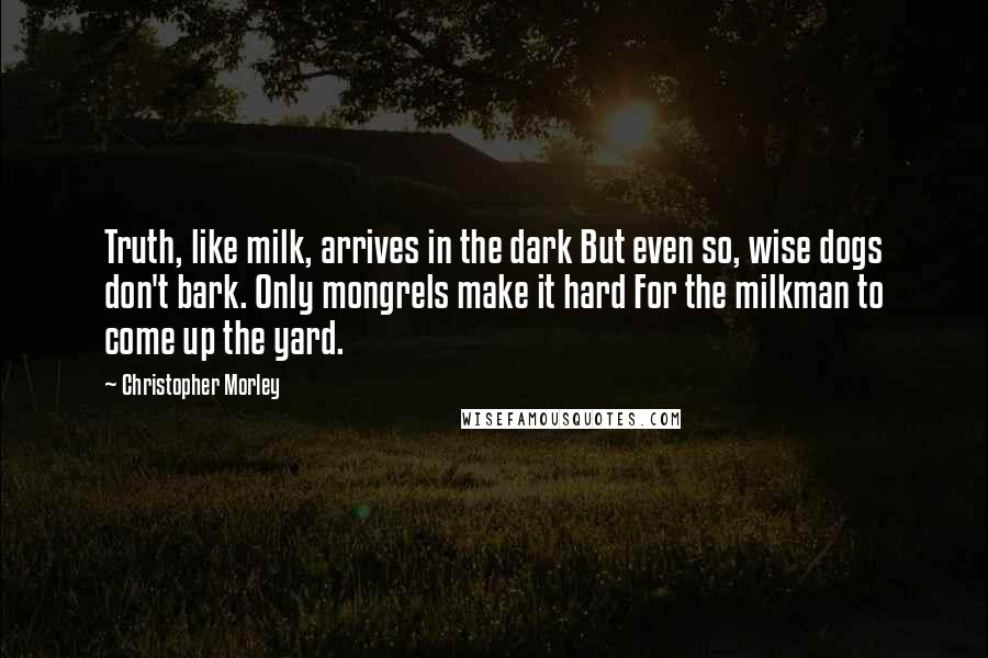 Christopher Morley Quotes: Truth, like milk, arrives in the dark But even so, wise dogs don't bark. Only mongrels make it hard For the milkman to come up the yard.