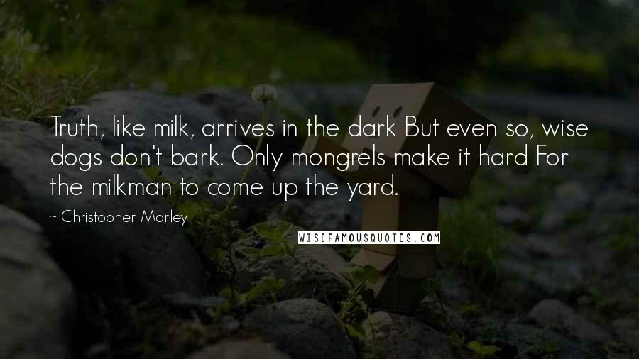 Christopher Morley Quotes: Truth, like milk, arrives in the dark But even so, wise dogs don't bark. Only mongrels make it hard For the milkman to come up the yard.