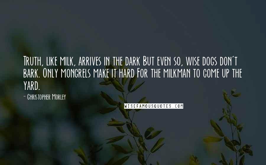 Christopher Morley Quotes: Truth, like milk, arrives in the dark But even so, wise dogs don't bark. Only mongrels make it hard For the milkman to come up the yard.