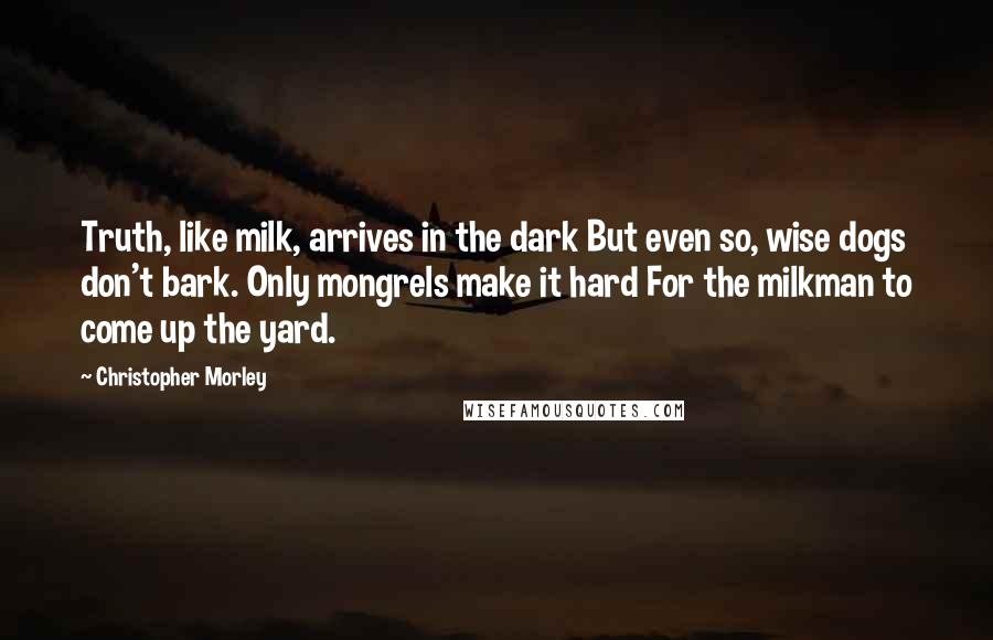 Christopher Morley Quotes: Truth, like milk, arrives in the dark But even so, wise dogs don't bark. Only mongrels make it hard For the milkman to come up the yard.