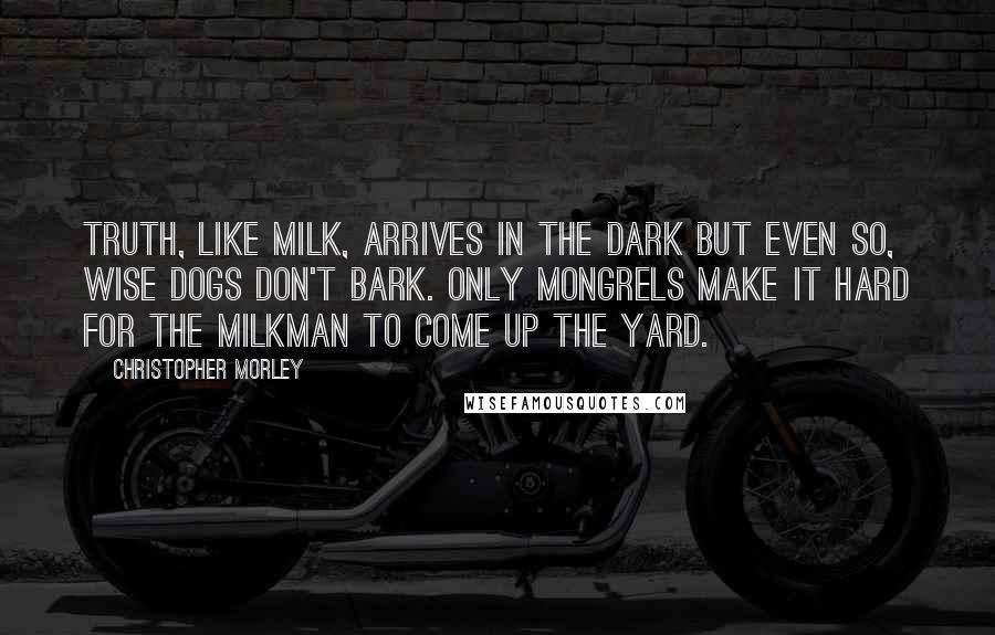 Christopher Morley Quotes: Truth, like milk, arrives in the dark But even so, wise dogs don't bark. Only mongrels make it hard For the milkman to come up the yard.