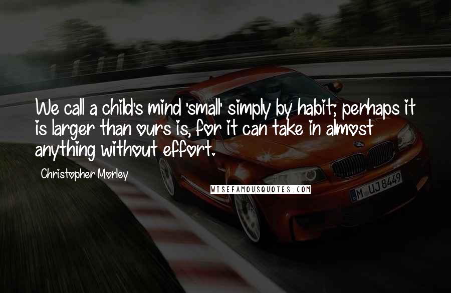 Christopher Morley Quotes: We call a child's mind 'small' simply by habit; perhaps it is larger than ours is, for it can take in almost anything without effort.