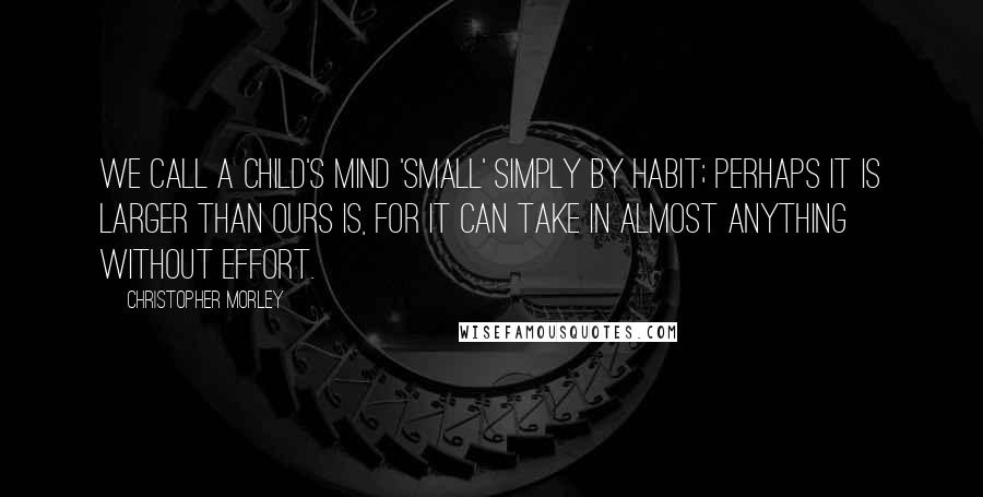 Christopher Morley Quotes: We call a child's mind 'small' simply by habit; perhaps it is larger than ours is, for it can take in almost anything without effort.