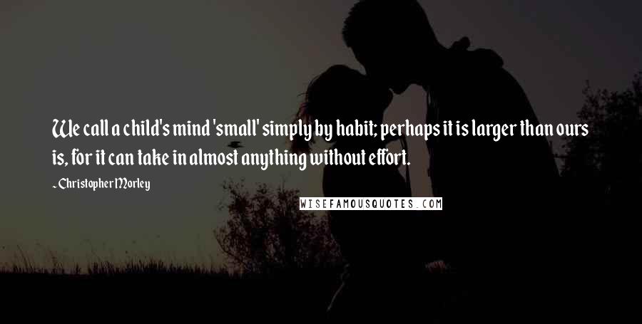 Christopher Morley Quotes: We call a child's mind 'small' simply by habit; perhaps it is larger than ours is, for it can take in almost anything without effort.