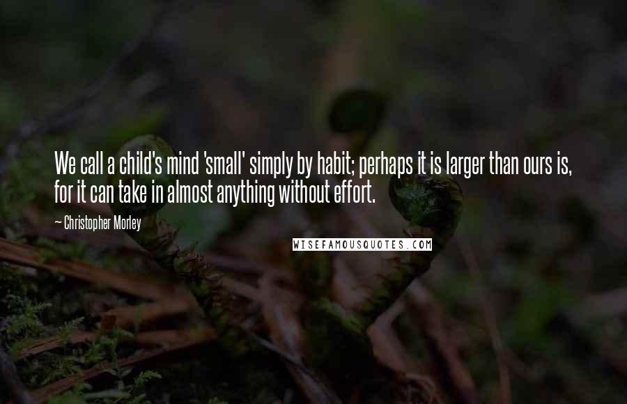 Christopher Morley Quotes: We call a child's mind 'small' simply by habit; perhaps it is larger than ours is, for it can take in almost anything without effort.