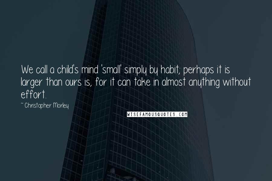 Christopher Morley Quotes: We call a child's mind 'small' simply by habit; perhaps it is larger than ours is, for it can take in almost anything without effort.