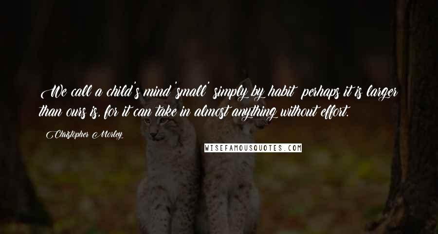 Christopher Morley Quotes: We call a child's mind 'small' simply by habit; perhaps it is larger than ours is, for it can take in almost anything without effort.