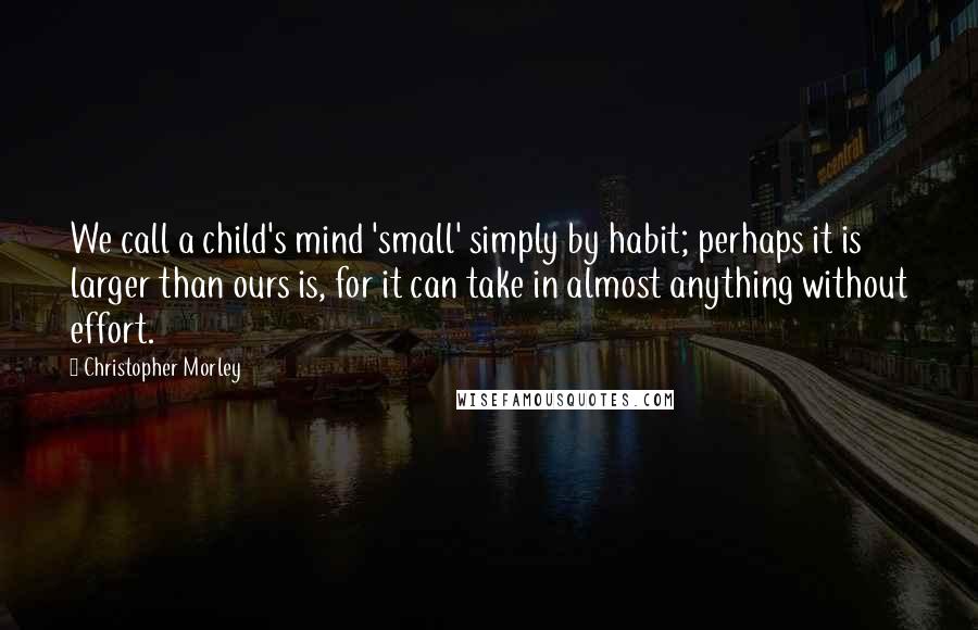Christopher Morley Quotes: We call a child's mind 'small' simply by habit; perhaps it is larger than ours is, for it can take in almost anything without effort.