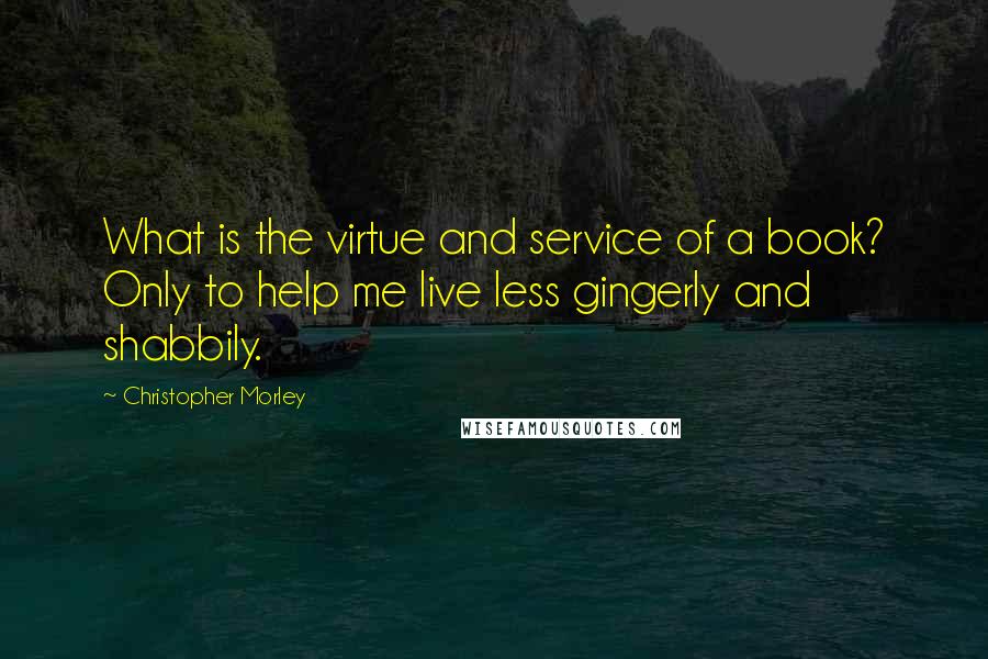 Christopher Morley Quotes: What is the virtue and service of a book? Only to help me live less gingerly and shabbily.