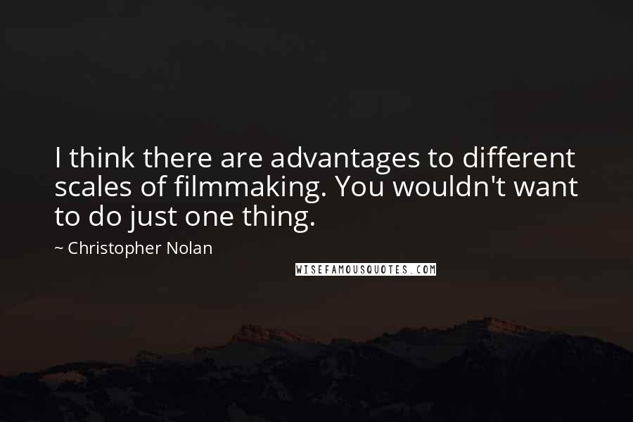 Christopher Nolan Quotes: I think there are advantages to different scales of filmmaking. You wouldn't want to do just one thing.