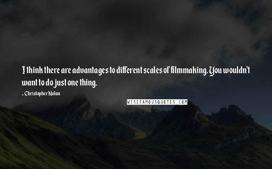 Christopher Nolan Quotes: I think there are advantages to different scales of filmmaking. You wouldn't want to do just one thing.