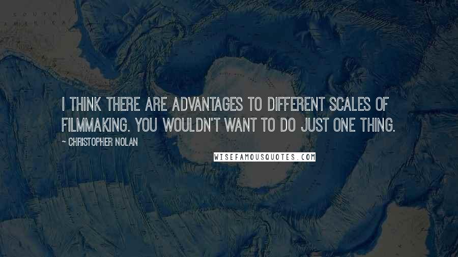 Christopher Nolan Quotes: I think there are advantages to different scales of filmmaking. You wouldn't want to do just one thing.