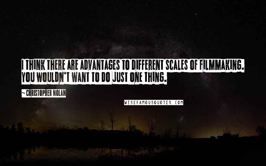 Christopher Nolan Quotes: I think there are advantages to different scales of filmmaking. You wouldn't want to do just one thing.