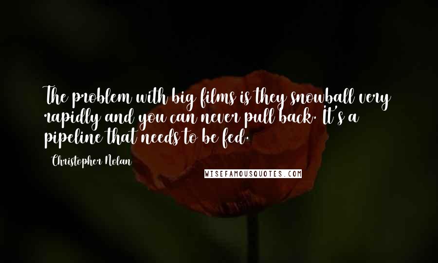 Christopher Nolan Quotes: The problem with big films is they snowball very rapidly and you can never pull back. It's a pipeline that needs to be fed.