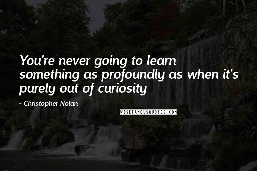 Christopher Nolan Quotes: You're never going to learn something as profoundly as when it's purely out of curiosity