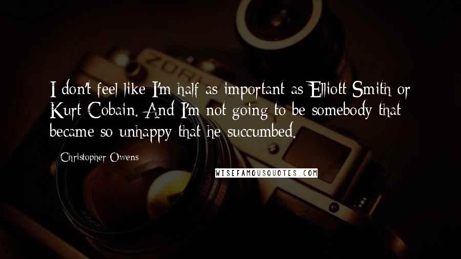 Christopher Owens Quotes: I don't feel like I'm half as important as Elliott Smith or Kurt Cobain. And I'm not going to be somebody that became so unhappy that he succumbed.