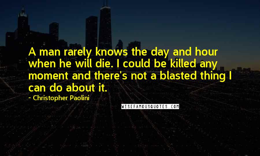 Christopher Paolini Quotes: A man rarely knows the day and hour when he will die. I could be killed any moment and there's not a blasted thing I can do about it.