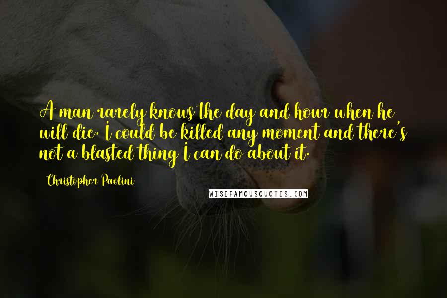 Christopher Paolini Quotes: A man rarely knows the day and hour when he will die. I could be killed any moment and there's not a blasted thing I can do about it.