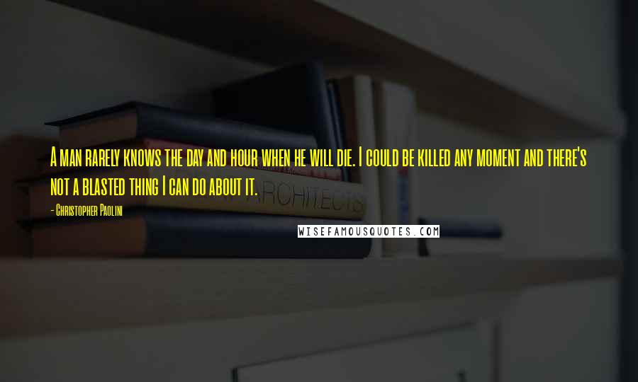 Christopher Paolini Quotes: A man rarely knows the day and hour when he will die. I could be killed any moment and there's not a blasted thing I can do about it.