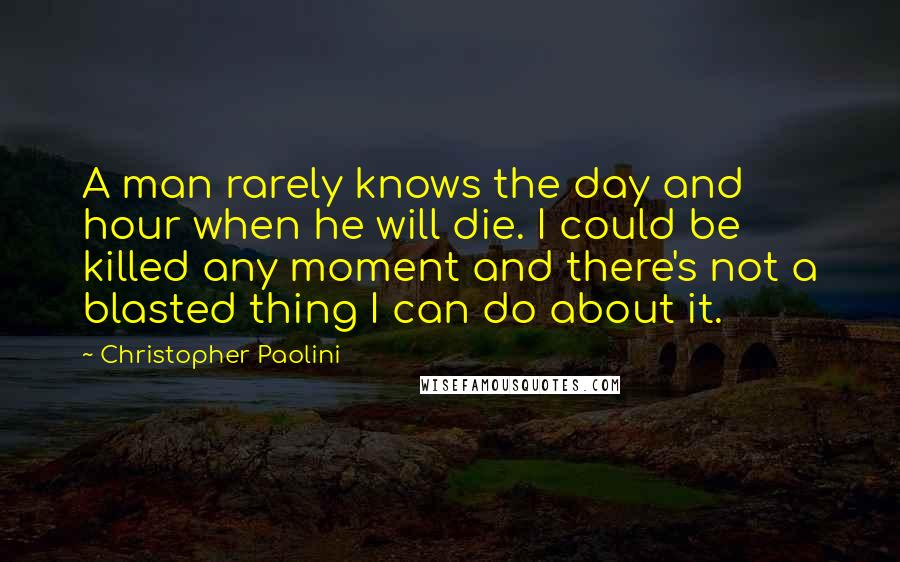 Christopher Paolini Quotes: A man rarely knows the day and hour when he will die. I could be killed any moment and there's not a blasted thing I can do about it.