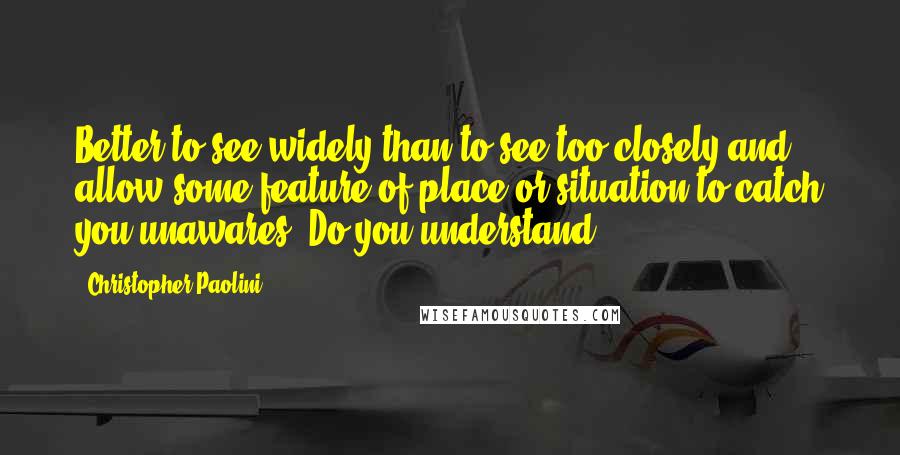 Christopher Paolini Quotes: Better to see widely than to see too closely and allow some feature of place or situation to catch you unawares. Do you understand?