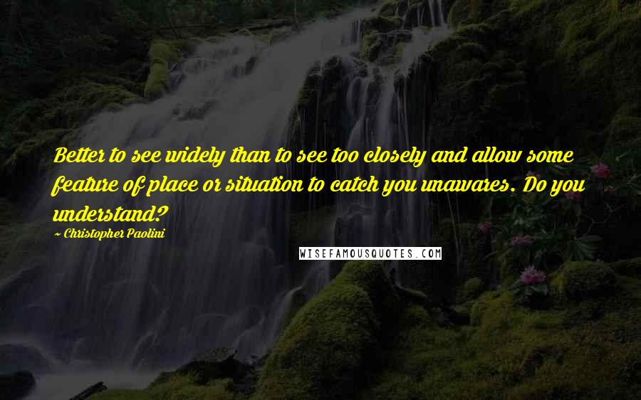 Christopher Paolini Quotes: Better to see widely than to see too closely and allow some feature of place or situation to catch you unawares. Do you understand?