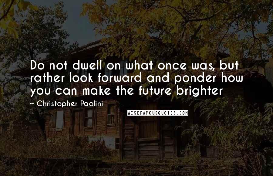 Christopher Paolini Quotes: Do not dwell on what once was, but rather look forward and ponder how you can make the future brighter