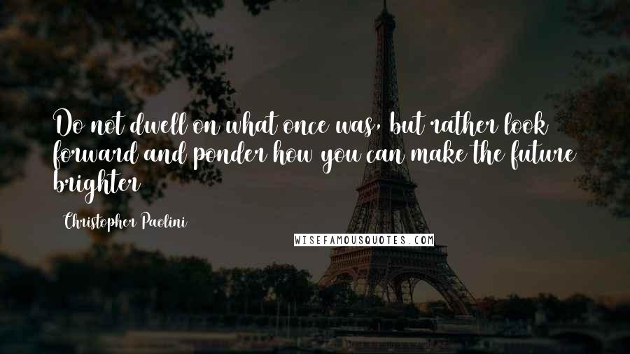 Christopher Paolini Quotes: Do not dwell on what once was, but rather look forward and ponder how you can make the future brighter