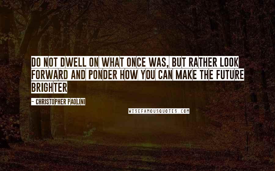 Christopher Paolini Quotes: Do not dwell on what once was, but rather look forward and ponder how you can make the future brighter