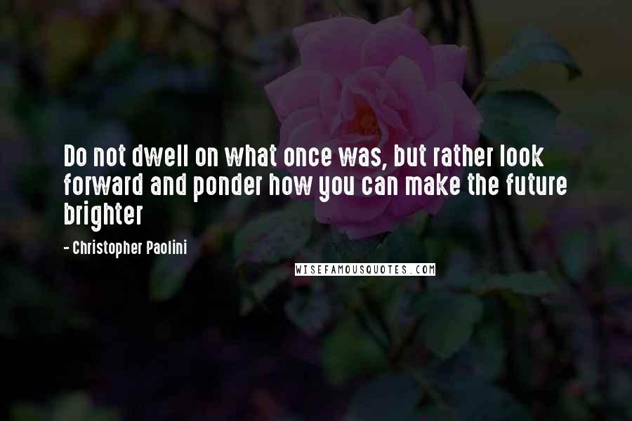 Christopher Paolini Quotes: Do not dwell on what once was, but rather look forward and ponder how you can make the future brighter