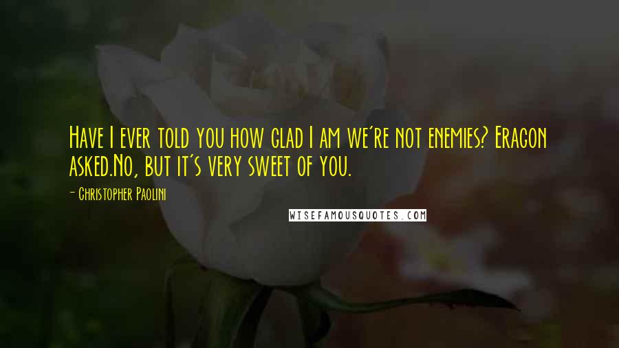 Christopher Paolini Quotes: Have I ever told you how glad I am we're not enemies? Eragon asked.No, but it's very sweet of you.