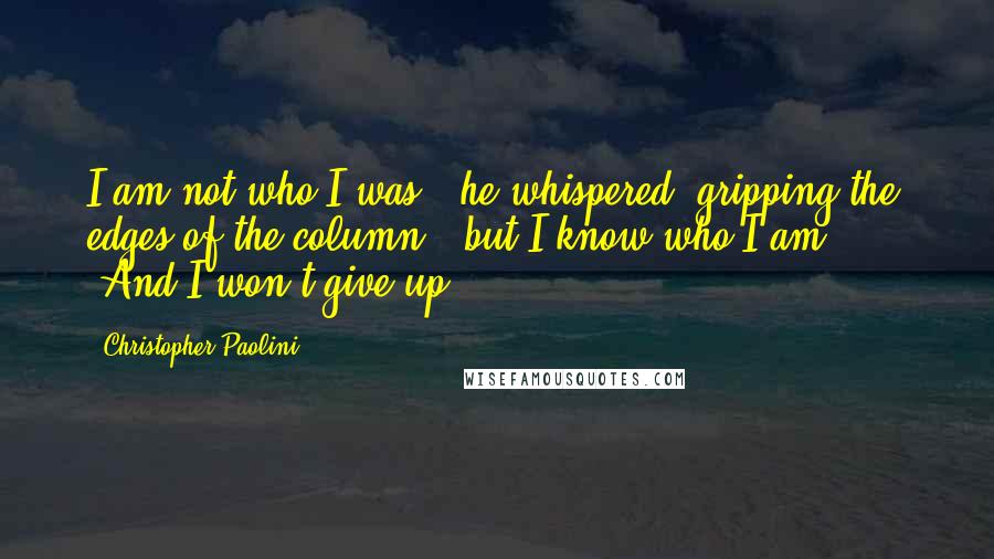 Christopher Paolini Quotes: I am not who I was,' he whispered, gripping the edges of the column, 'but I know who I am.' ... 'And I won't give up.