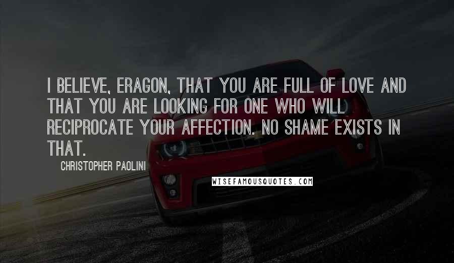 Christopher Paolini Quotes: I believe, Eragon, that you are full of love and that you are looking for one who will reciprocate your affection. No shame exists in that.