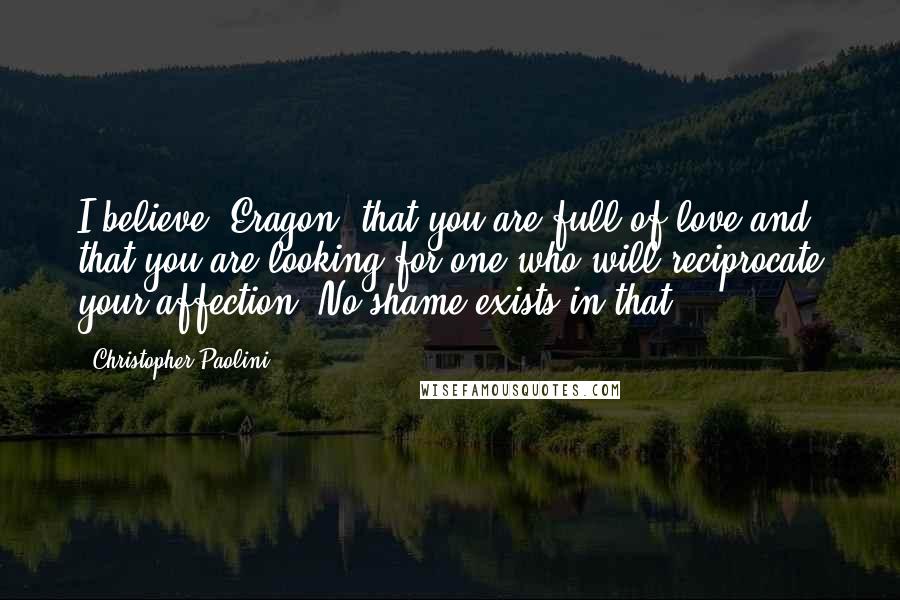 Christopher Paolini Quotes: I believe, Eragon, that you are full of love and that you are looking for one who will reciprocate your affection. No shame exists in that.