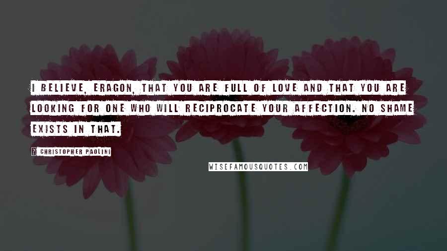 Christopher Paolini Quotes: I believe, Eragon, that you are full of love and that you are looking for one who will reciprocate your affection. No shame exists in that.