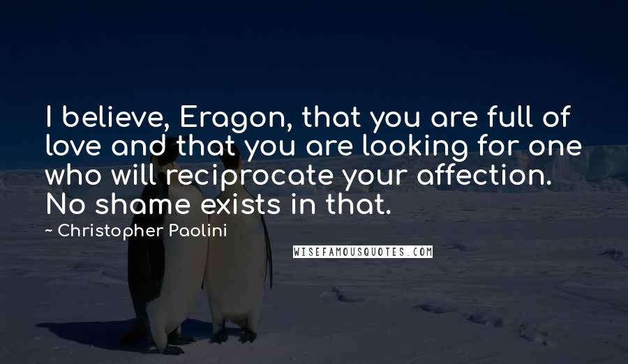 Christopher Paolini Quotes: I believe, Eragon, that you are full of love and that you are looking for one who will reciprocate your affection. No shame exists in that.