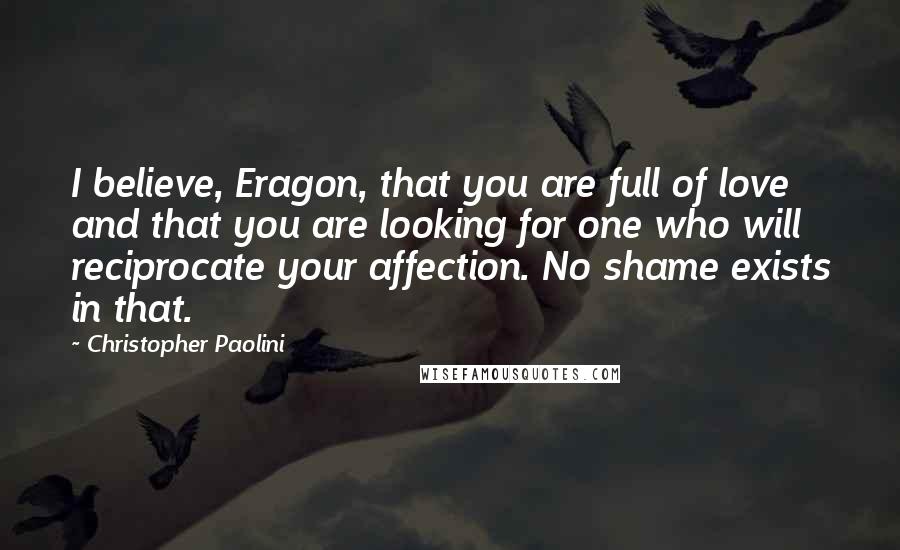 Christopher Paolini Quotes: I believe, Eragon, that you are full of love and that you are looking for one who will reciprocate your affection. No shame exists in that.