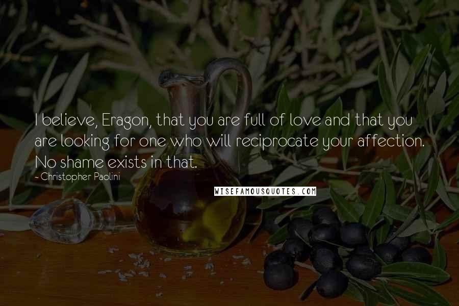 Christopher Paolini Quotes: I believe, Eragon, that you are full of love and that you are looking for one who will reciprocate your affection. No shame exists in that.