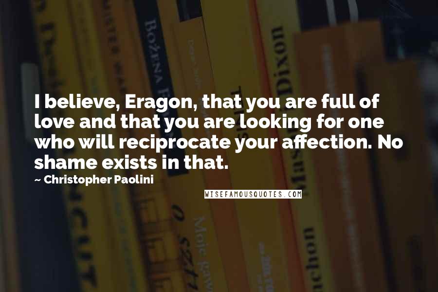 Christopher Paolini Quotes: I believe, Eragon, that you are full of love and that you are looking for one who will reciprocate your affection. No shame exists in that.