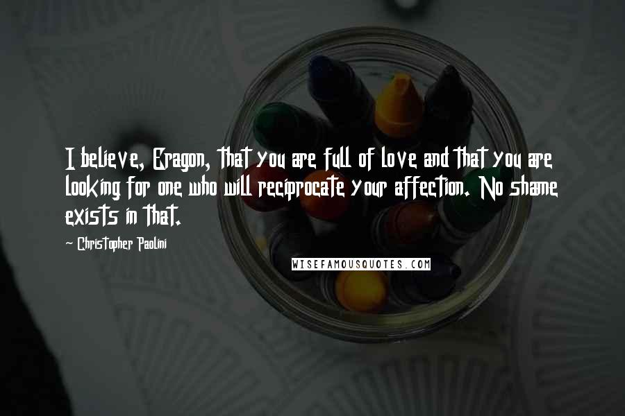 Christopher Paolini Quotes: I believe, Eragon, that you are full of love and that you are looking for one who will reciprocate your affection. No shame exists in that.